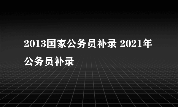 2013国家公务员补录 2021年公务员补录