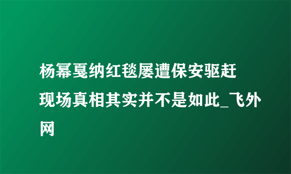 杨幂戛纳红毯屡遭保安驱赶 现场真相其实并不是如此_飞外网