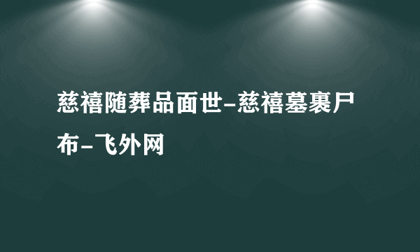 慈禧随葬品面世-慈禧墓裹尸布-飞外网