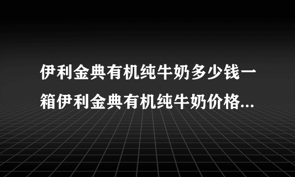 伊利金典有机纯牛奶多少钱一箱伊利金典有机纯牛奶价格_飞外网