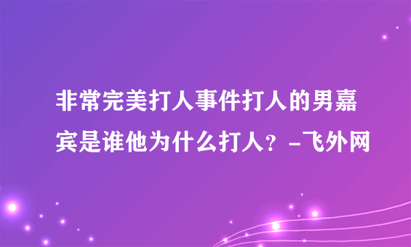 非常完美打人事件打人的男嘉宾是谁他为什么打人？-飞外网