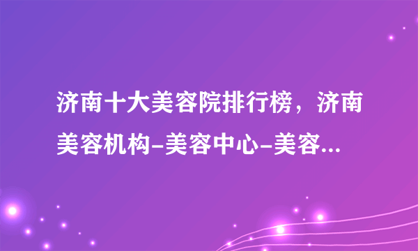 济南十大美容院排行榜，济南美容机构-美容中心-美容会所推荐，济南美容哪里好