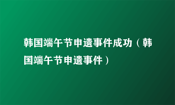 韩国端午节申遗事件成功（韩国端午节申遗事件）