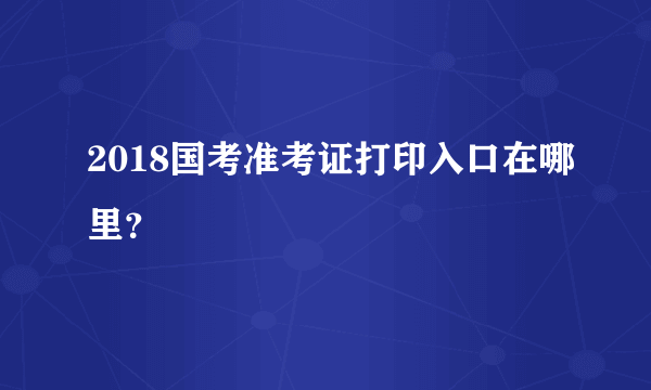 2018国考准考证打印入口在哪里？