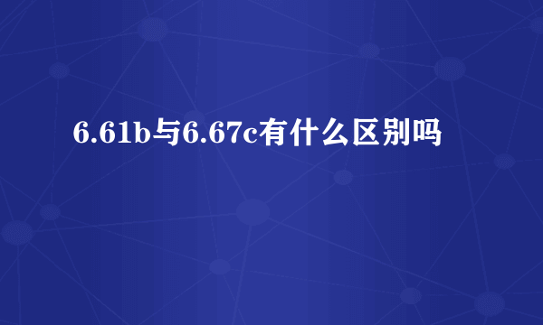 6.61b与6.67c有什么区别吗