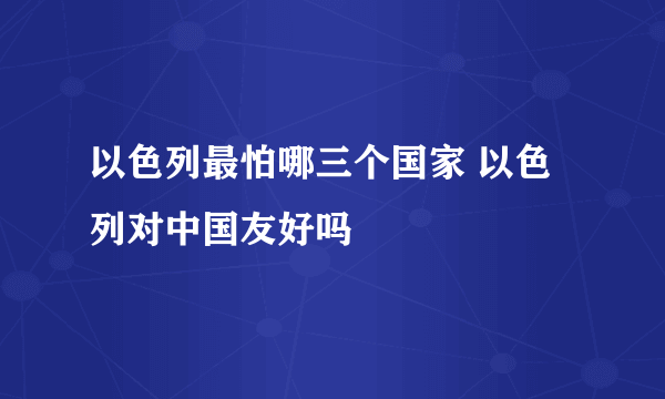 以色列最怕哪三个国家 以色列对中国友好吗