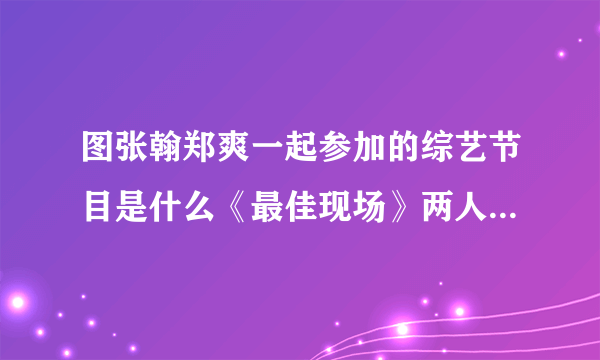 图张翰郑爽一起参加的综艺节目是什么《最佳现场》两人秀恩爱_戏剧-飞外网