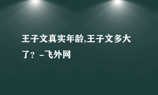 王子文真实年龄,王子文多大了？-飞外网