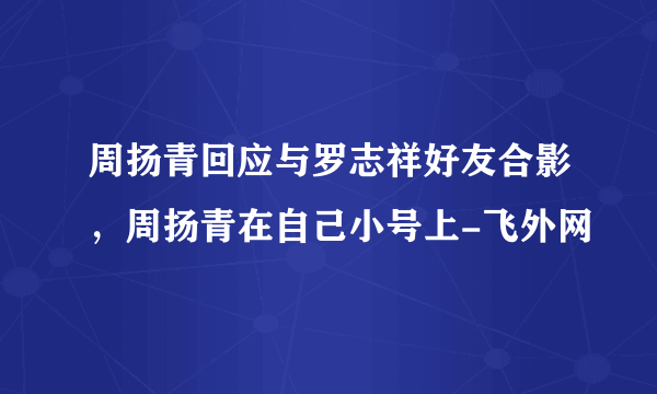 周扬青回应与罗志祥好友合影，周扬青在自己小号上-飞外网