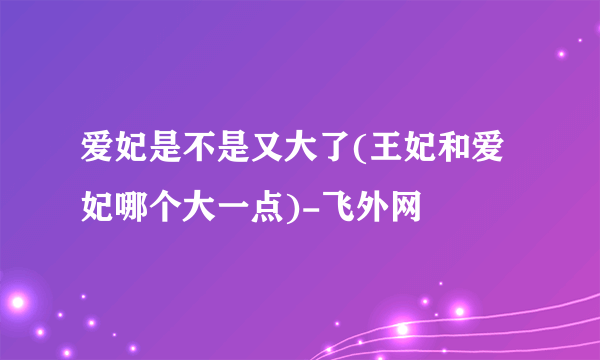 爱妃是不是又大了(王妃和爱妃哪个大一点)-飞外网