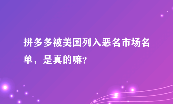 拼多多被美国列入恶名市场名单，是真的嘛？