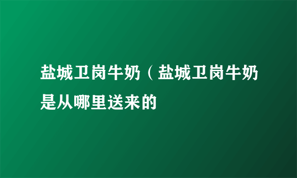 盐城卫岗牛奶（盐城卫岗牛奶是从哪里送来的