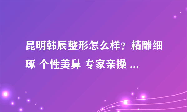 昆明韩辰整形怎么样？精雕细琢 个性美鼻 专家亲操 美得自然