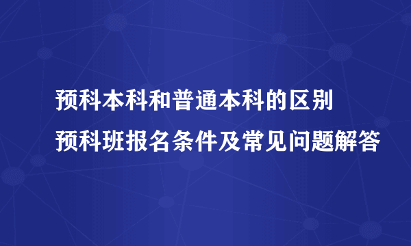 预科本科和普通本科的区别 预科班报名条件及常见问题解答