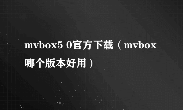 mvbox5 0官方下载（mvbox哪个版本好用）