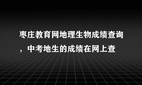 枣庄教育网地理生物成绩查询，中考地生的成绩在网上查