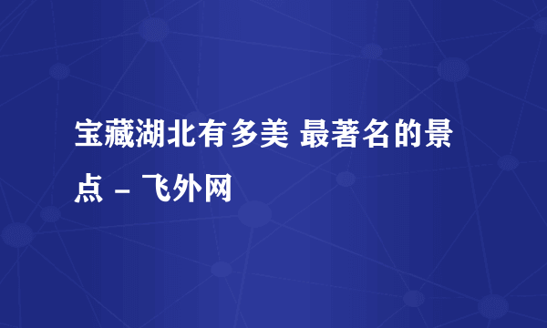 宝藏湖北有多美 最著名的景点 - 飞外网