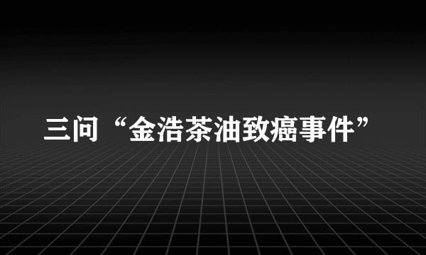 三问“金浩茶油致癌事件”