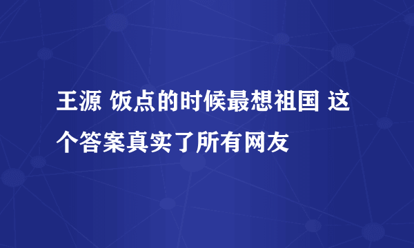 王源 饭点的时候最想祖国 这个答案真实了所有网友