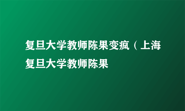 复旦大学教师陈果变疯（上海复旦大学教师陈果