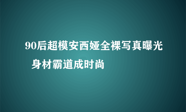 90后超模安西娅全裸写真曝光  身材霸道成时尚