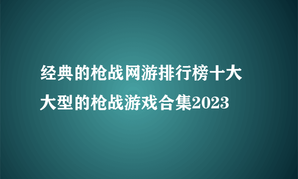 经典的枪战网游排行榜十大 大型的枪战游戏合集2023