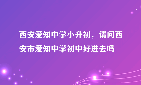 西安爱知中学小升初，请问西安市爱知中学初中好进去吗