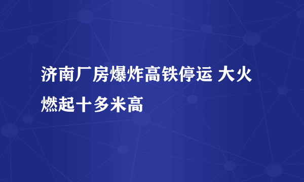 济南厂房爆炸高铁停运 大火燃起十多米高