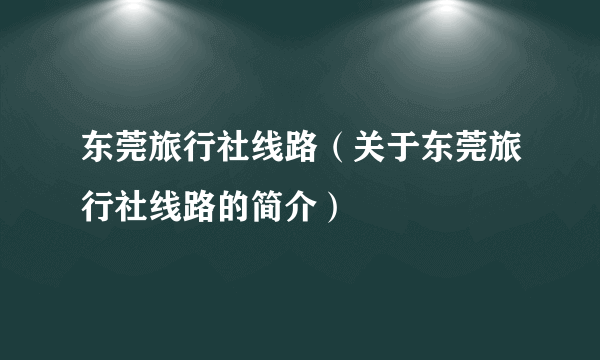 东莞旅行社线路（关于东莞旅行社线路的简介）