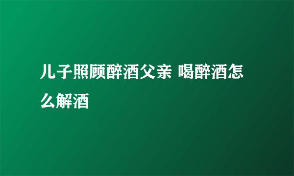 儿子照顾醉酒父亲 喝醉酒怎么解酒