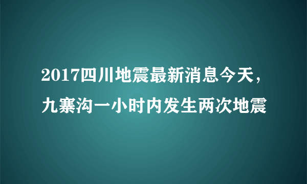 2017四川地震最新消息今天，九寨沟一小时内发生两次地震