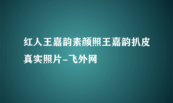 红人王嘉韵素颜照王嘉韵扒皮真实照片-飞外网