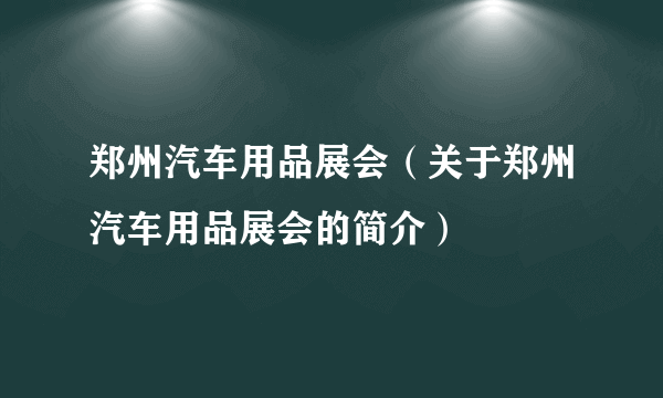 郑州汽车用品展会（关于郑州汽车用品展会的简介）