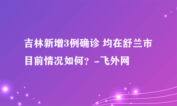 吉林新增3例确诊 均在舒兰市 目前情况如何？-飞外网