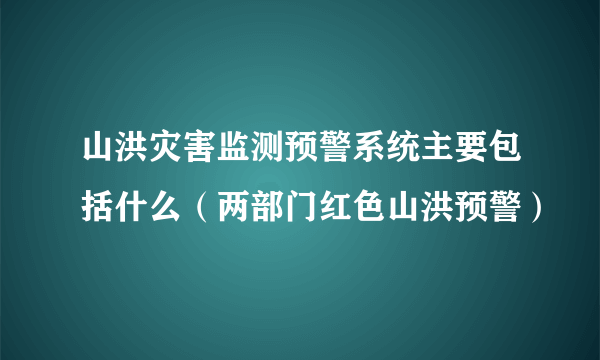 山洪灾害监测预警系统主要包括什么（两部门红色山洪预警）