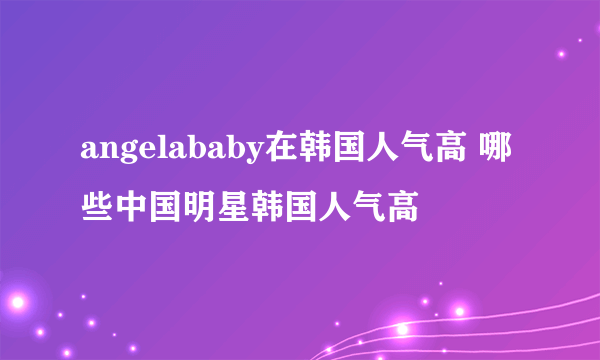 angelababy在韩国人气高 哪些中国明星韩国人气高