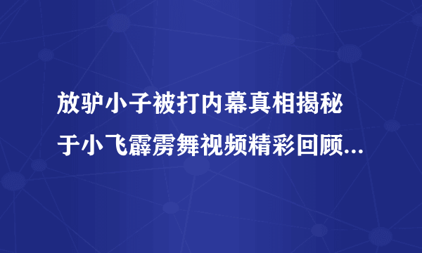 放驴小子被打内幕真相揭秘 于小飞霹雳舞视频精彩回顾_飞外网