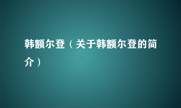 韩额尔登（关于韩额尔登的简介）