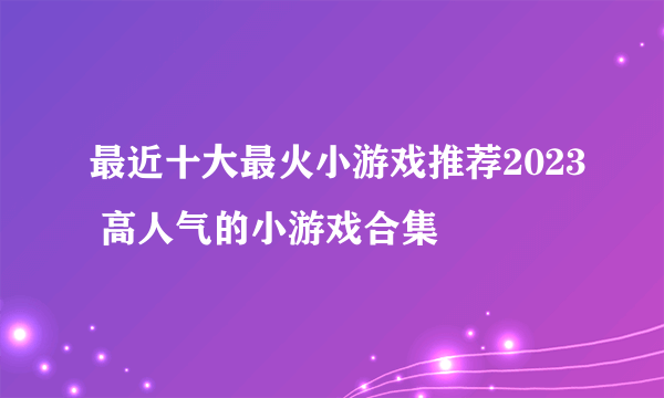 最近十大最火小游戏推荐2023 高人气的小游戏合集