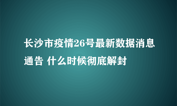 长沙市疫情26号最新数据消息通告 什么时候彻底解封