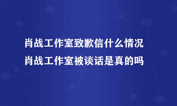 肖战工作室致歉信什么情况 肖战工作室被谈话是真的吗