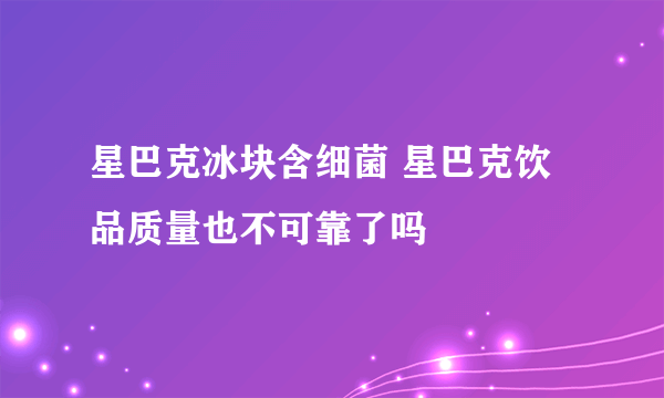 星巴克冰块含细菌 星巴克饮品质量也不可靠了吗