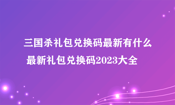 三国杀礼包兑换码最新有什么 最新礼包兑换码2023大全