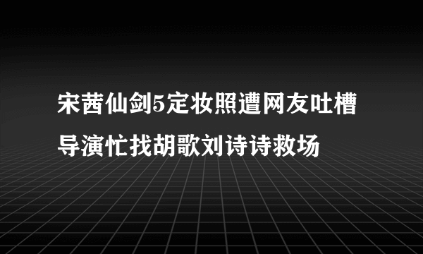 宋茜仙剑5定妆照遭网友吐槽 导演忙找胡歌刘诗诗救场