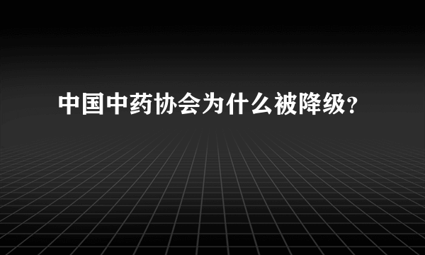 中国中药协会为什么被降级？