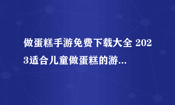 做蛋糕手游免费下载大全 2023适合儿童做蛋糕的游戏排行榜