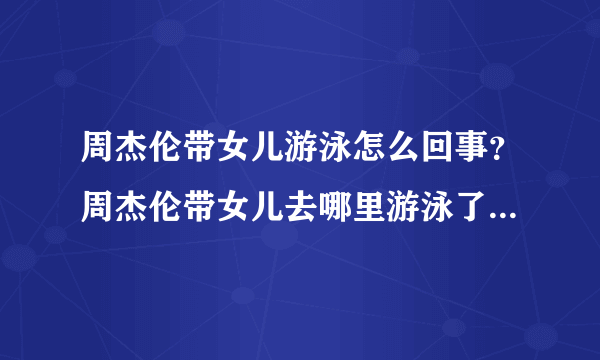 周杰伦带女儿游泳怎么回事？周杰伦带女儿去哪里游泳了现场图曝光