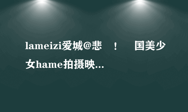 lameizi爱城@悲劇！韓国美少女hame拍摄映像流出 小格式种子下载求画质清晰的如题 谢谢了