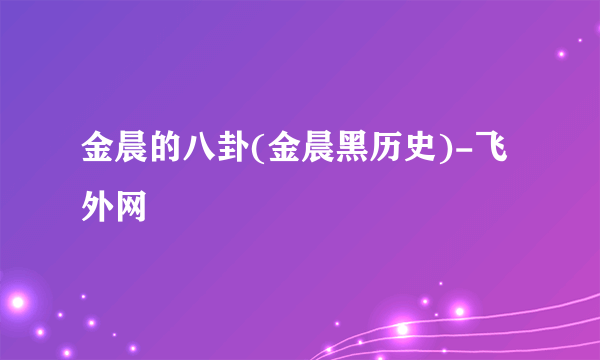 金晨的八卦(金晨黑历史)-飞外网