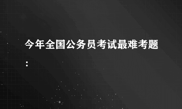 今年全国公务员考试最难考题：